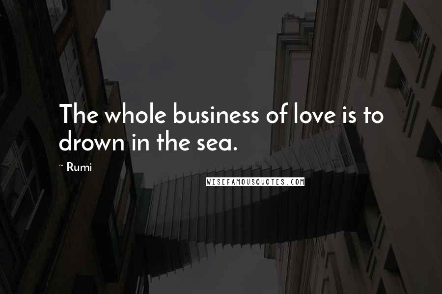 Rumi Quotes: The whole business of love is to drown in the sea.