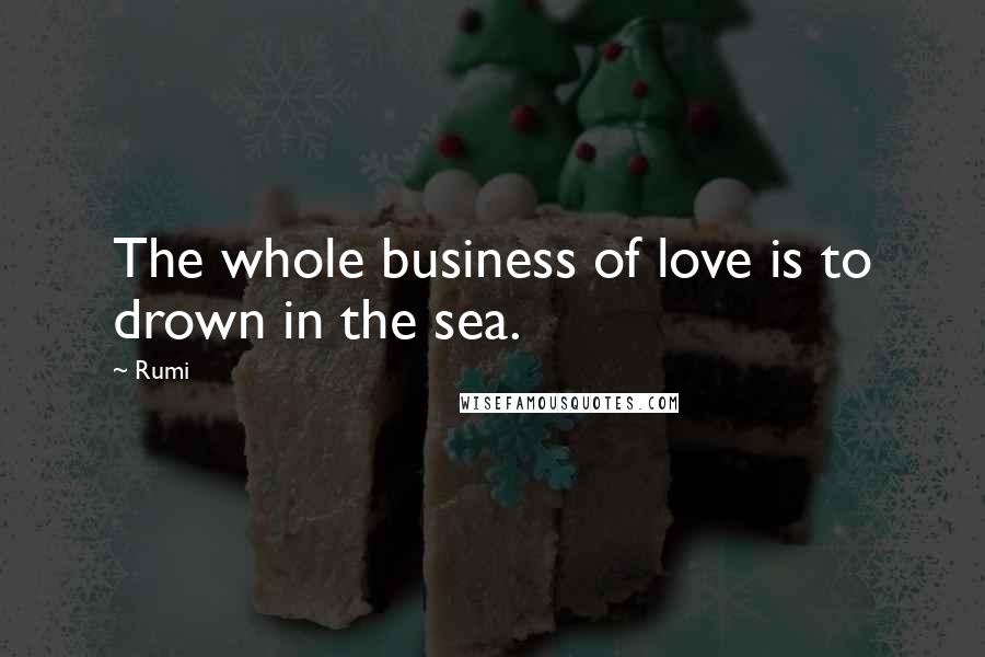 Rumi Quotes: The whole business of love is to drown in the sea.