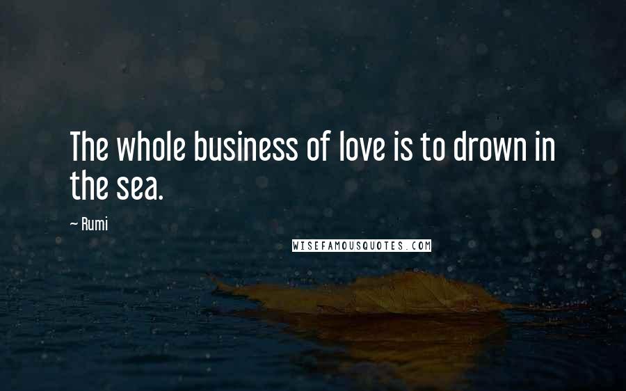 Rumi Quotes: The whole business of love is to drown in the sea.