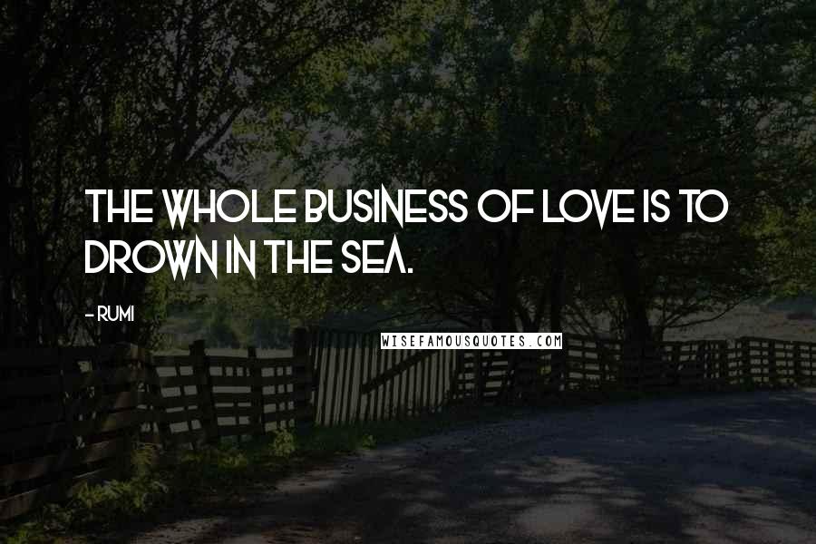 Rumi Quotes: The whole business of love is to drown in the sea.