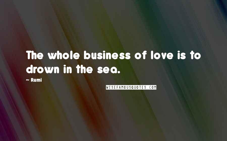 Rumi Quotes: The whole business of love is to drown in the sea.