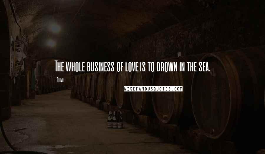 Rumi Quotes: The whole business of love is to drown in the sea.