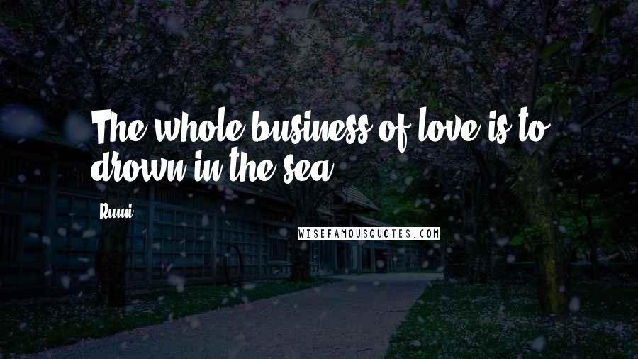 Rumi Quotes: The whole business of love is to drown in the sea.