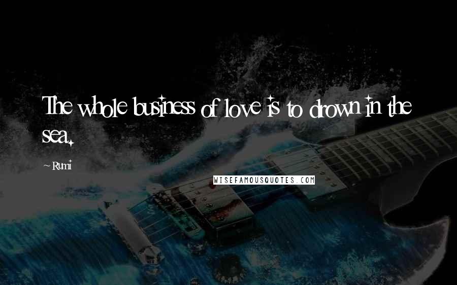 Rumi Quotes: The whole business of love is to drown in the sea.