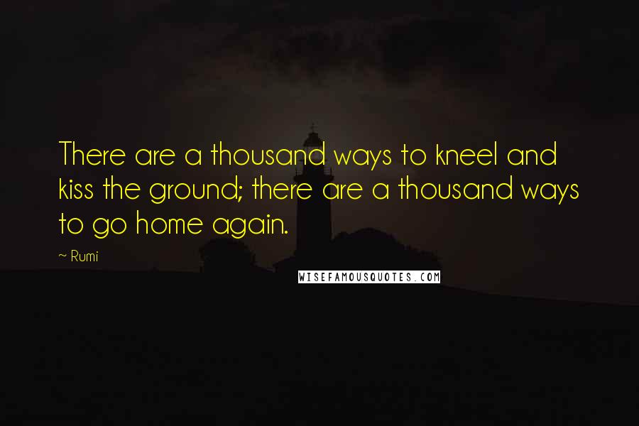 Rumi Quotes: There are a thousand ways to kneel and kiss the ground; there are a thousand ways to go home again.