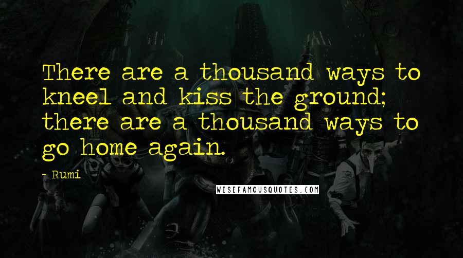 Rumi Quotes: There are a thousand ways to kneel and kiss the ground; there are a thousand ways to go home again.