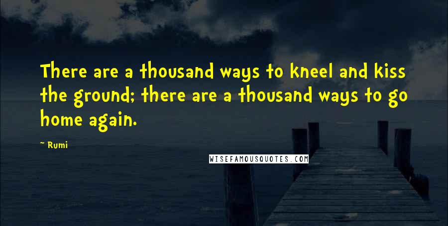 Rumi Quotes: There are a thousand ways to kneel and kiss the ground; there are a thousand ways to go home again.