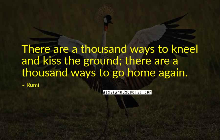 Rumi Quotes: There are a thousand ways to kneel and kiss the ground; there are a thousand ways to go home again.