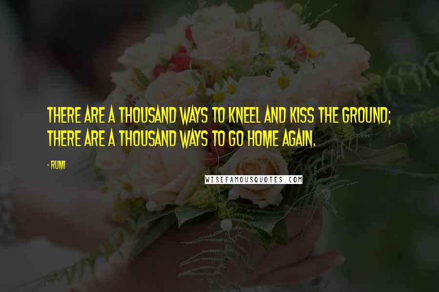 Rumi Quotes: There are a thousand ways to kneel and kiss the ground; there are a thousand ways to go home again.