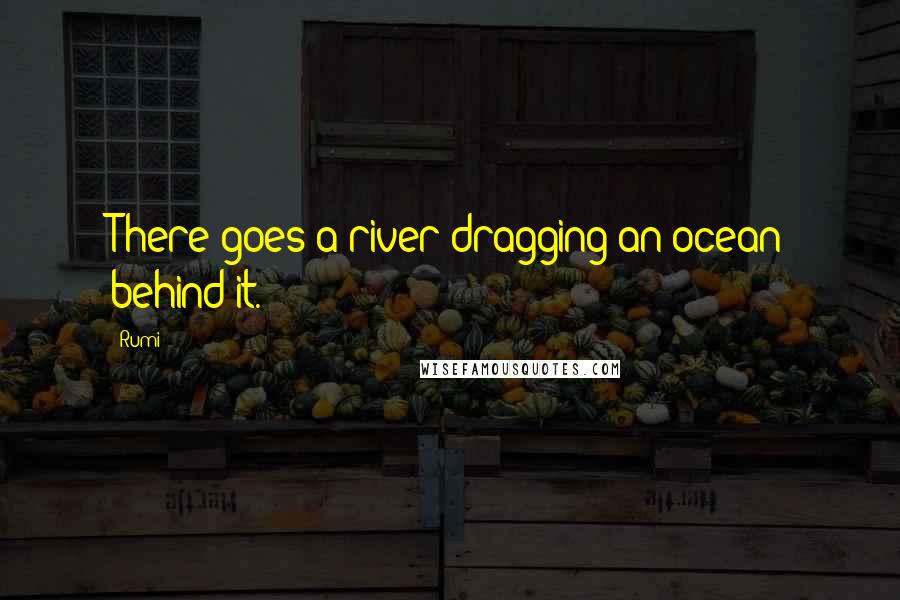 Rumi Quotes: There goes a river dragging an ocean behind it.