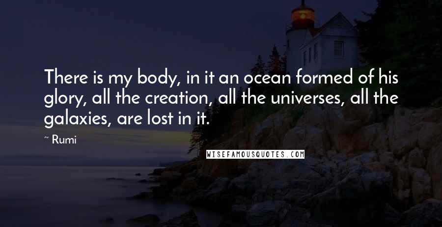 Rumi Quotes: There is my body, in it an ocean formed of his glory, all the creation, all the universes, all the galaxies, are lost in it.