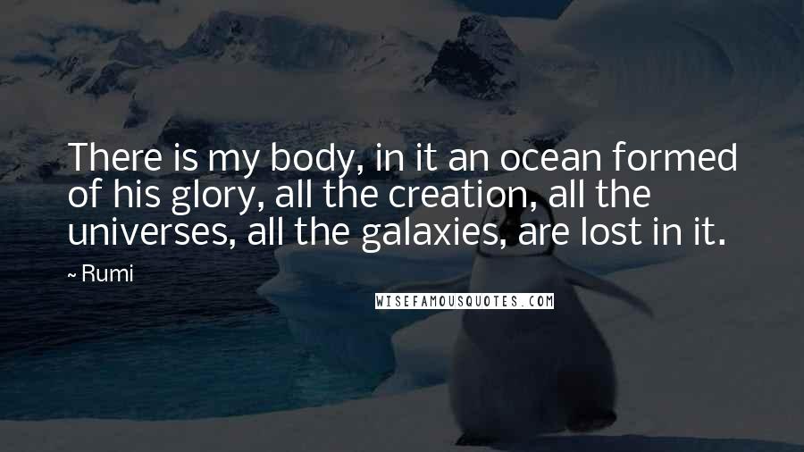 Rumi Quotes: There is my body, in it an ocean formed of his glory, all the creation, all the universes, all the galaxies, are lost in it.