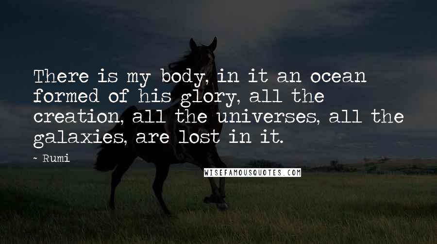 Rumi Quotes: There is my body, in it an ocean formed of his glory, all the creation, all the universes, all the galaxies, are lost in it.