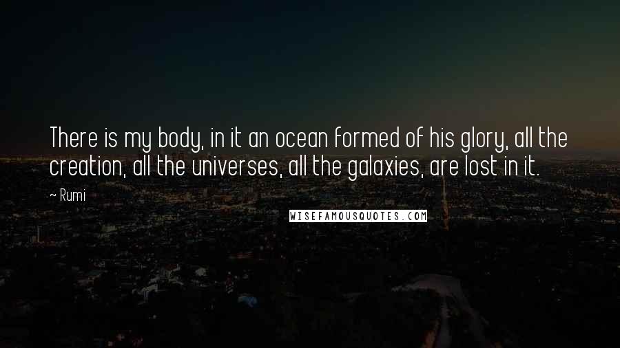 Rumi Quotes: There is my body, in it an ocean formed of his glory, all the creation, all the universes, all the galaxies, are lost in it.