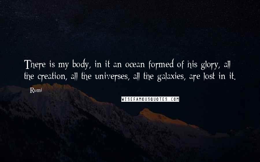 Rumi Quotes: There is my body, in it an ocean formed of his glory, all the creation, all the universes, all the galaxies, are lost in it.