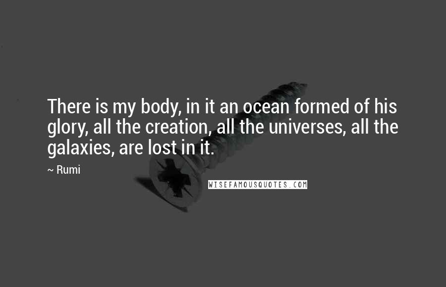 Rumi Quotes: There is my body, in it an ocean formed of his glory, all the creation, all the universes, all the galaxies, are lost in it.