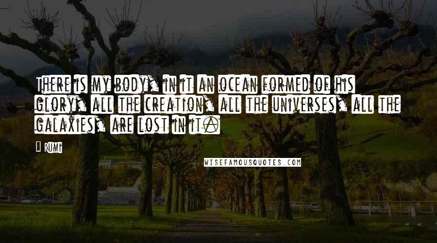 Rumi Quotes: There is my body, in it an ocean formed of his glory, all the creation, all the universes, all the galaxies, are lost in it.