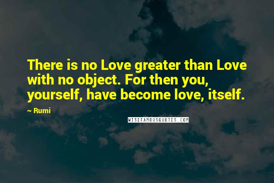 Rumi Quotes: There is no Love greater than Love with no object. For then you, yourself, have become love, itself.