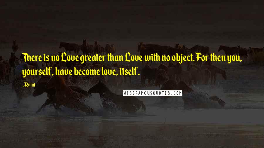 Rumi Quotes: There is no Love greater than Love with no object. For then you, yourself, have become love, itself.