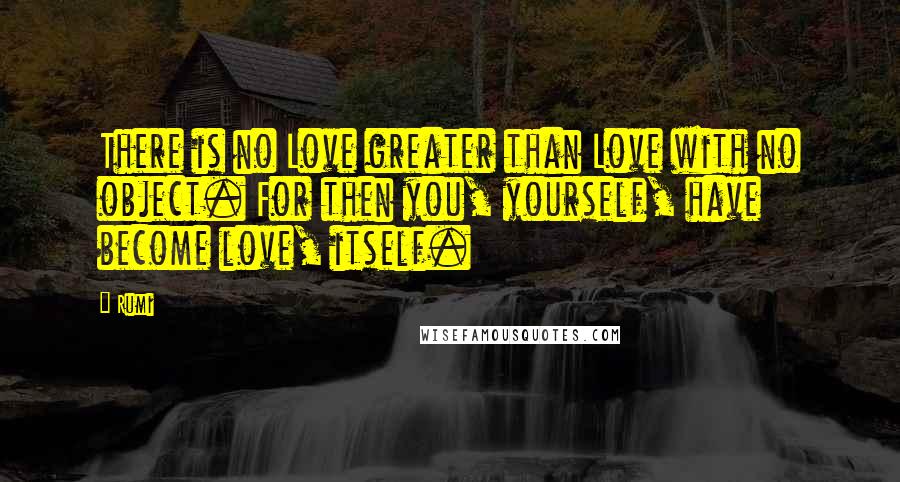 Rumi Quotes: There is no Love greater than Love with no object. For then you, yourself, have become love, itself.