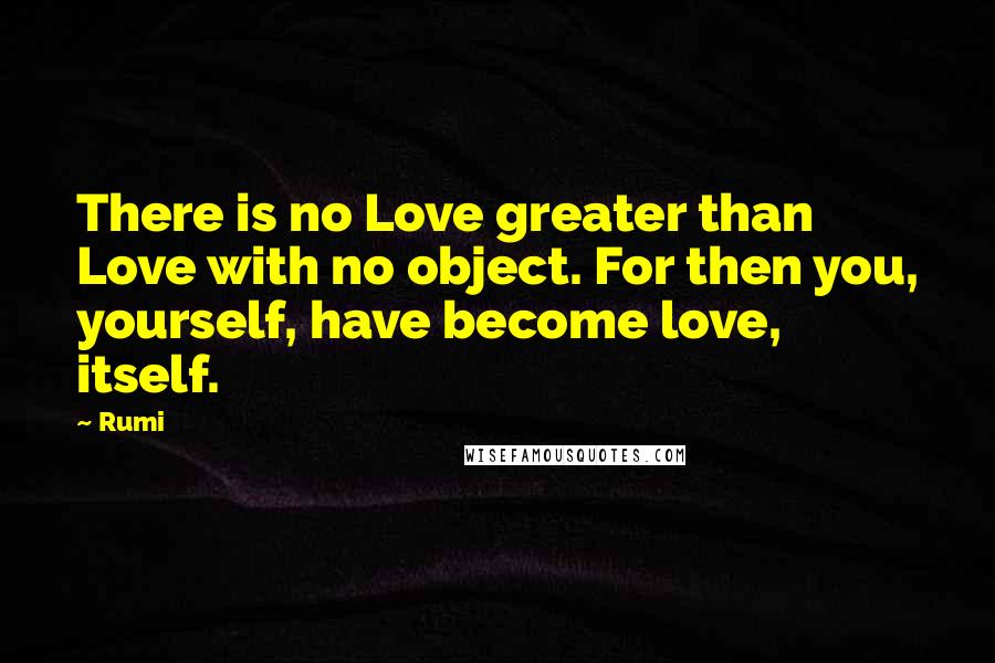 Rumi Quotes: There is no Love greater than Love with no object. For then you, yourself, have become love, itself.