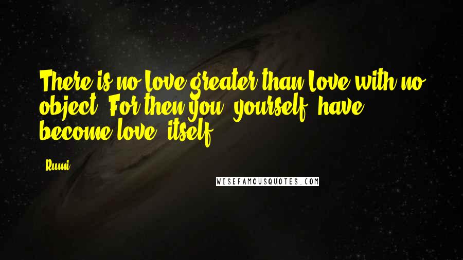 Rumi Quotes: There is no Love greater than Love with no object. For then you, yourself, have become love, itself.