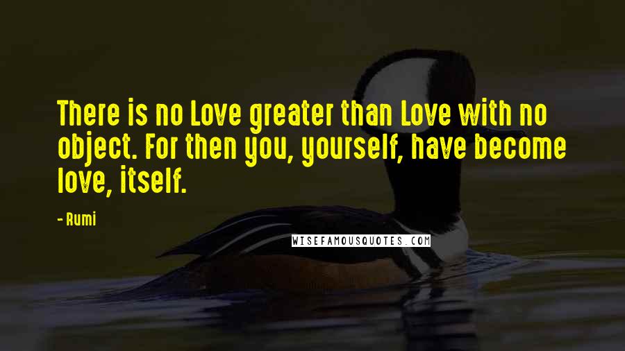 Rumi Quotes: There is no Love greater than Love with no object. For then you, yourself, have become love, itself.