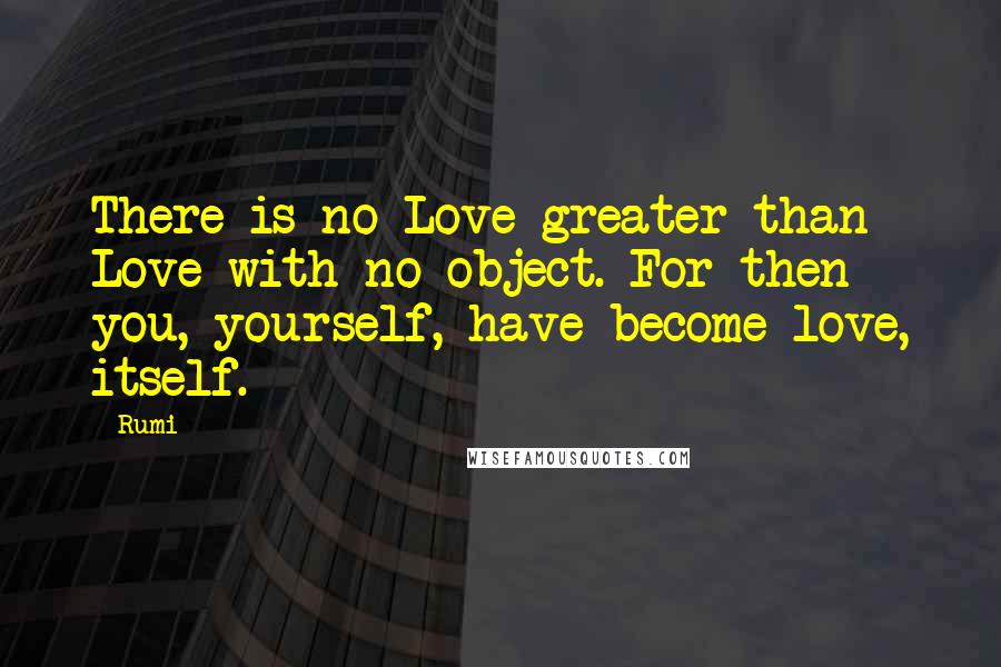 Rumi Quotes: There is no Love greater than Love with no object. For then you, yourself, have become love, itself.
