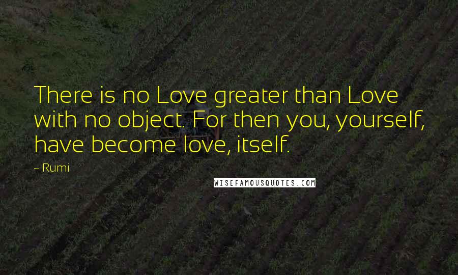 Rumi Quotes: There is no Love greater than Love with no object. For then you, yourself, have become love, itself.