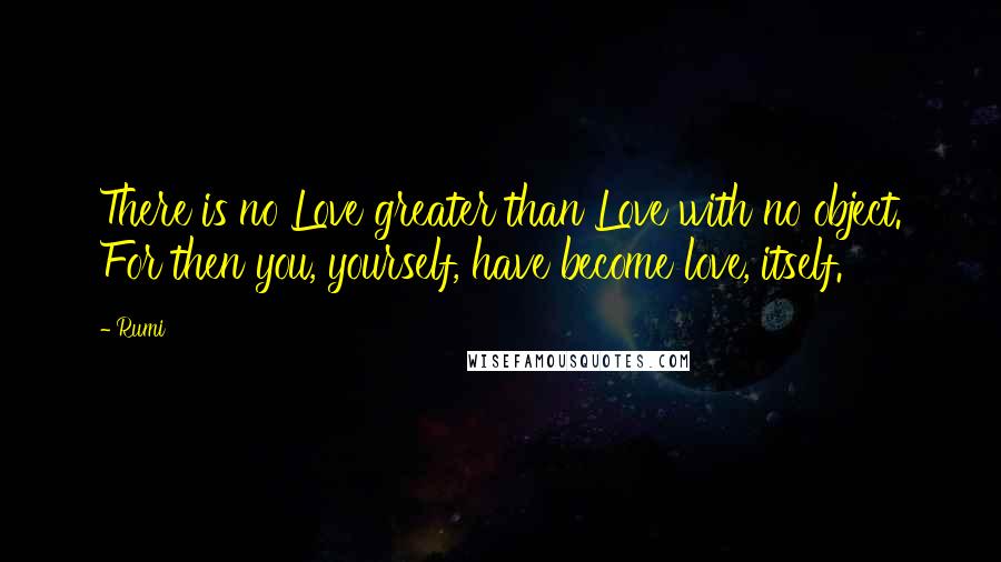 Rumi Quotes: There is no Love greater than Love with no object. For then you, yourself, have become love, itself.