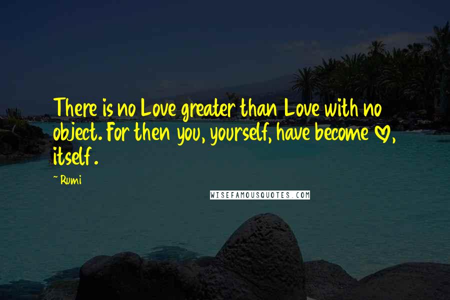 Rumi Quotes: There is no Love greater than Love with no object. For then you, yourself, have become love, itself.