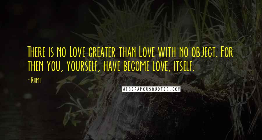 Rumi Quotes: There is no Love greater than Love with no object. For then you, yourself, have become love, itself.