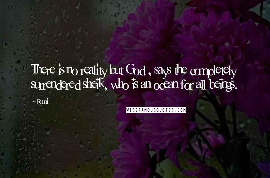 Rumi Quotes: There is no reality but God , says the completely surrendered sheik, who is an ocean for all beings.