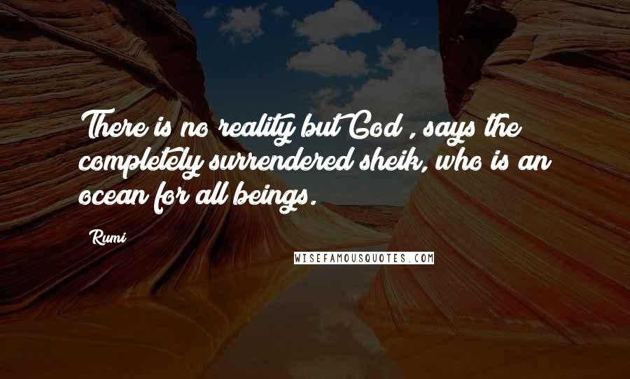 Rumi Quotes: There is no reality but God , says the completely surrendered sheik, who is an ocean for all beings.