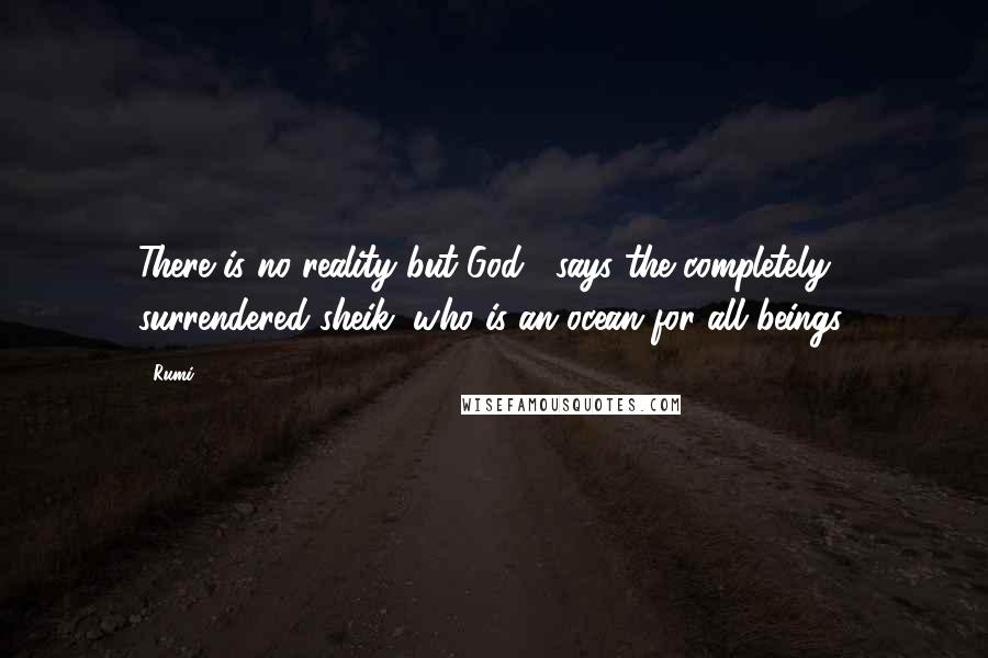 Rumi Quotes: There is no reality but God , says the completely surrendered sheik, who is an ocean for all beings.