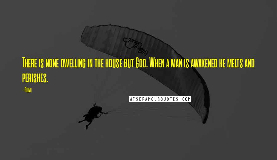 Rumi Quotes: There is none dwelling in the house but God. When a man is awakened he melts and perishes.