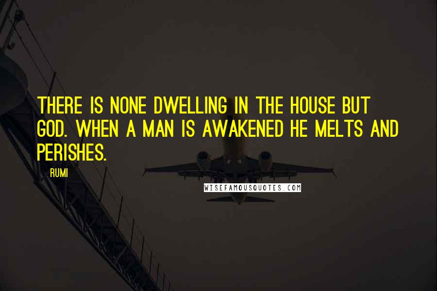 Rumi Quotes: There is none dwelling in the house but God. When a man is awakened he melts and perishes.