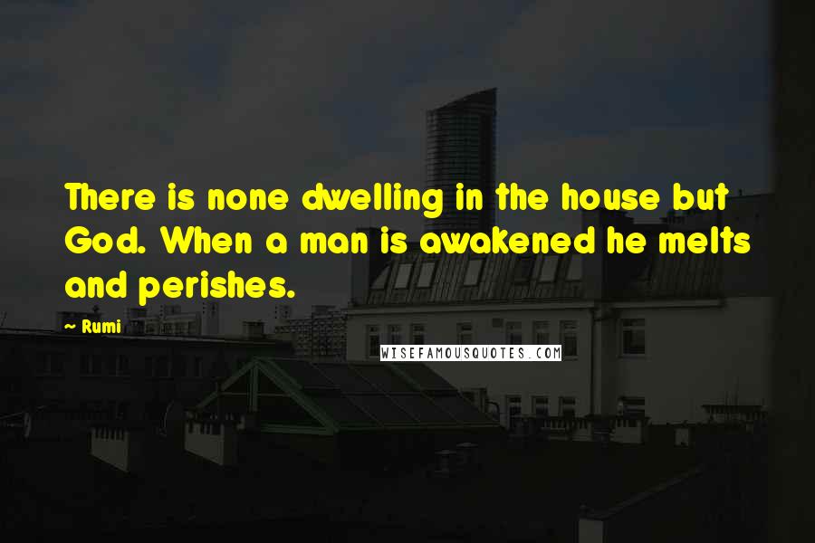 Rumi Quotes: There is none dwelling in the house but God. When a man is awakened he melts and perishes.