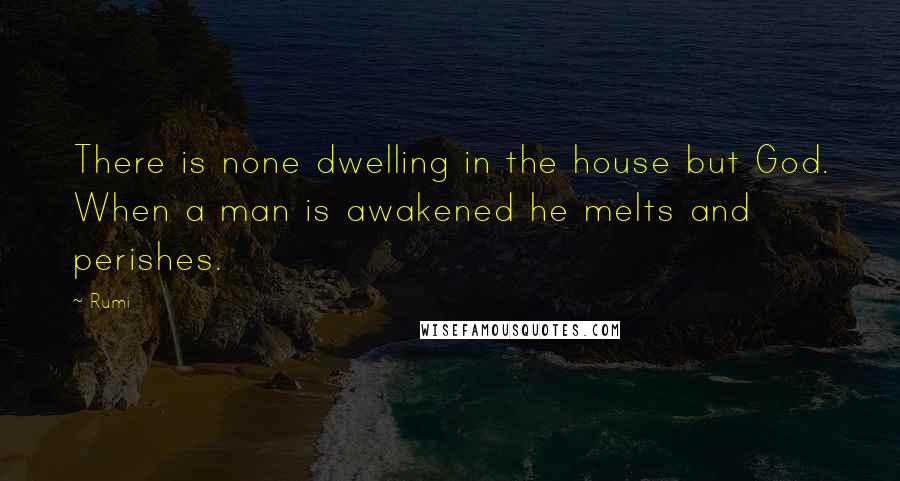 Rumi Quotes: There is none dwelling in the house but God. When a man is awakened he melts and perishes.