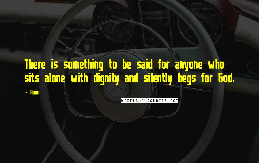 Rumi Quotes: There is something to be said for anyone who sits alone with dignity and silently begs for God.