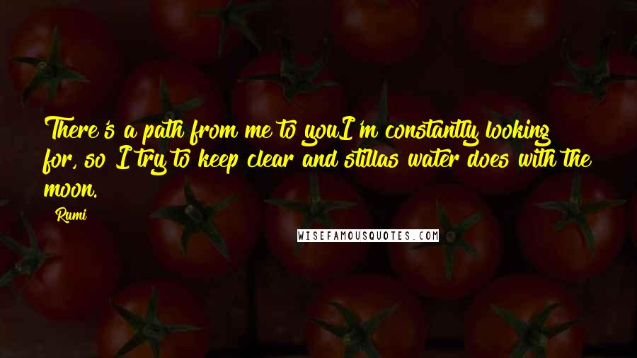 Rumi Quotes: There's a path from me to youI'm constantly looking for, so I try to keep clear and stillas water does with the moon.