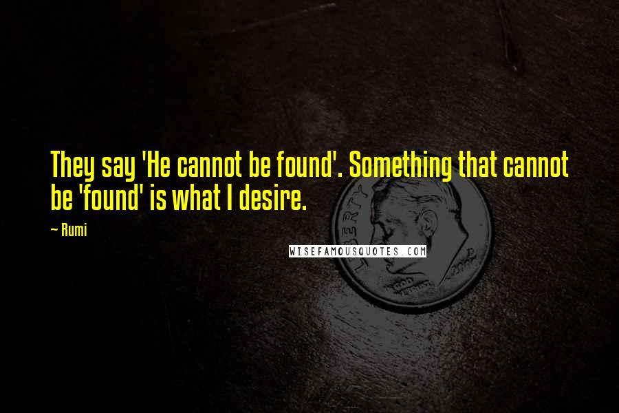Rumi Quotes: They say 'He cannot be found'. Something that cannot be 'found' is what I desire.