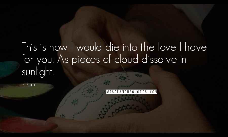 Rumi Quotes: This is how I would die into the love I have for you: As pieces of cloud dissolve in sunlight.
