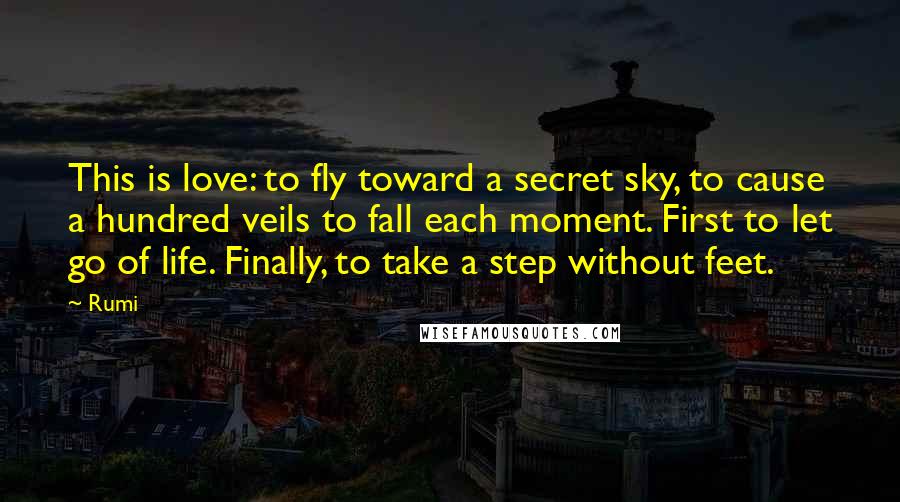 Rumi Quotes: This is love: to fly toward a secret sky, to cause a hundred veils to fall each moment. First to let go of life. Finally, to take a step without feet.