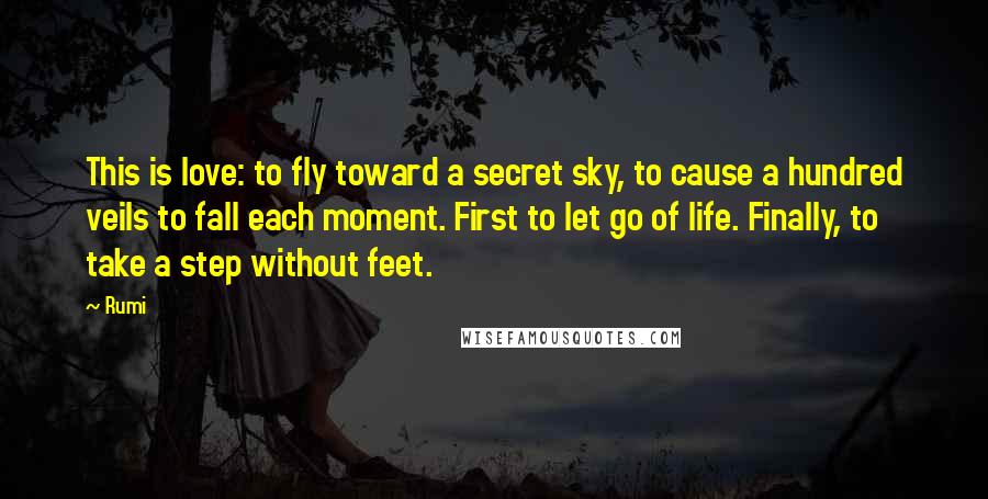 Rumi Quotes: This is love: to fly toward a secret sky, to cause a hundred veils to fall each moment. First to let go of life. Finally, to take a step without feet.