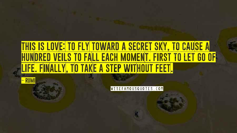 Rumi Quotes: This is love: to fly toward a secret sky, to cause a hundred veils to fall each moment. First to let go of life. Finally, to take a step without feet.