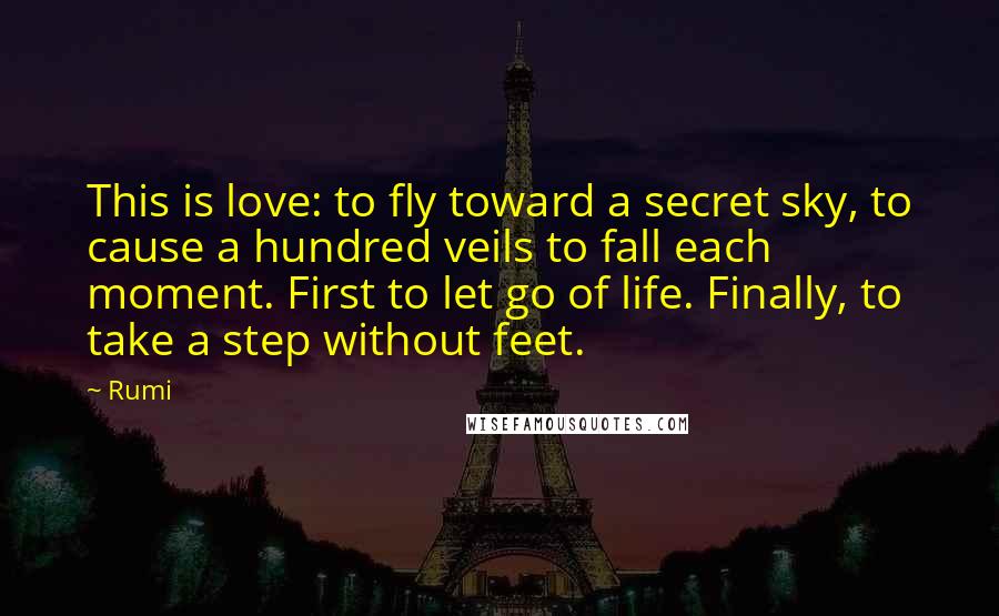 Rumi Quotes: This is love: to fly toward a secret sky, to cause a hundred veils to fall each moment. First to let go of life. Finally, to take a step without feet.