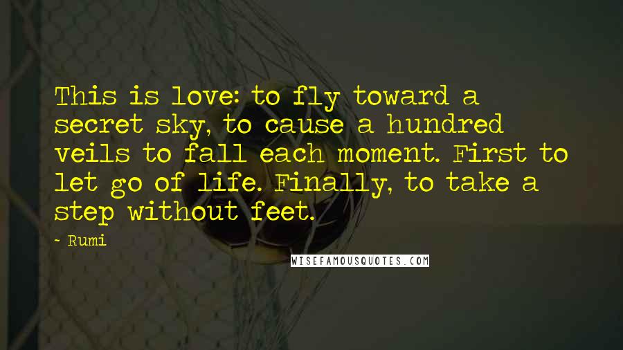 Rumi Quotes: This is love: to fly toward a secret sky, to cause a hundred veils to fall each moment. First to let go of life. Finally, to take a step without feet.