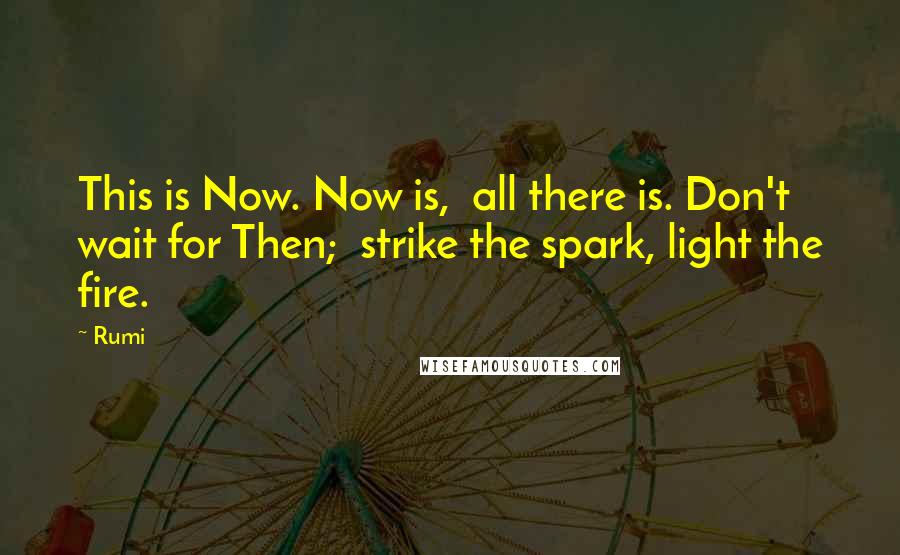 Rumi Quotes: This is Now. Now is, all there is. Don't wait for Then; strike the spark, light the fire.