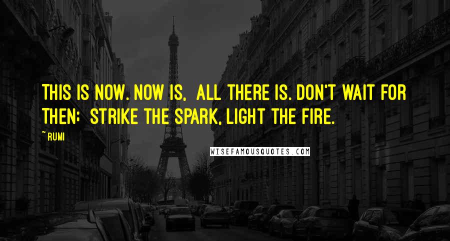 Rumi Quotes: This is Now. Now is, all there is. Don't wait for Then; strike the spark, light the fire.